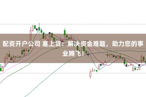 配资开户公司 塞上贷：解决资金难题，助力您的事业腾飞！