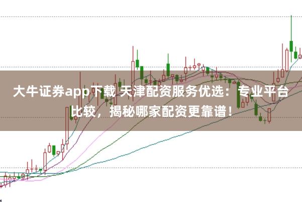 大牛证券app下载 天津配资服务优选：专业平台比较，揭秘哪家配资更靠谱！