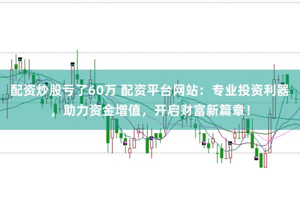 配资炒股亏了60万 配资平台网站：专业投资利器，助力资金增值，开启财富新篇章！